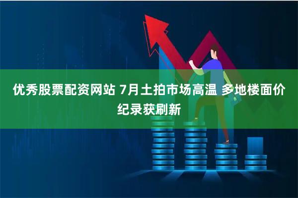 优秀股票配资网站 7月土拍市场高温 多地楼面价纪录获刷新