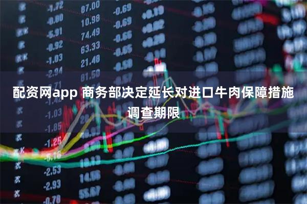 配资网app 商务部决定延长对进口牛肉保障措施调查期限