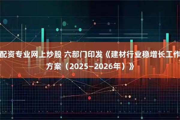 配资专业网上炒股 六部门印发《建材行业稳增长工作方案（2025—2026年）》