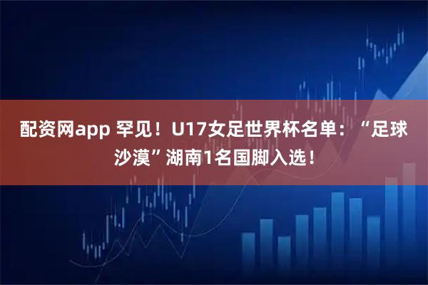 配资网app 罕见！U17女足世界杯名单：“足球沙漠”湖南1名国脚入选！