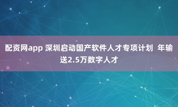 配资网app 深圳启动国产软件人才专项计划  年输送2.5万数字人才