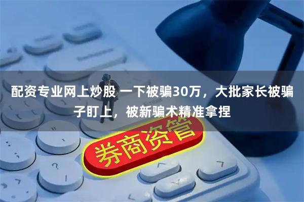 配资专业网上炒股 一下被骗30万，大批家长被骗子盯上，被新骗术精准拿捏