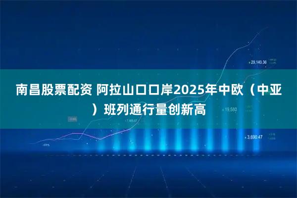 南昌股票配资 阿拉山口口岸2025年中欧（中亚）班列通行量创新高
