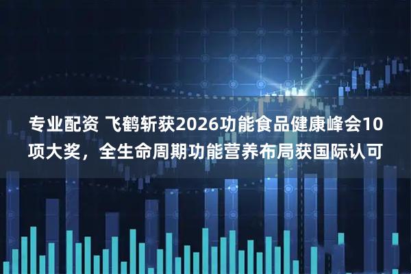 专业配资 飞鹤斩获2026功能食品健康峰会10项大奖，全生命周期功能营养布局获国际认可