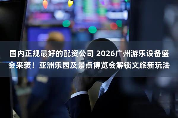 国内正规最好的配资公司 2026广州游乐设备盛会来袭！亚洲乐园及景点博览会解锁文旅新玩法