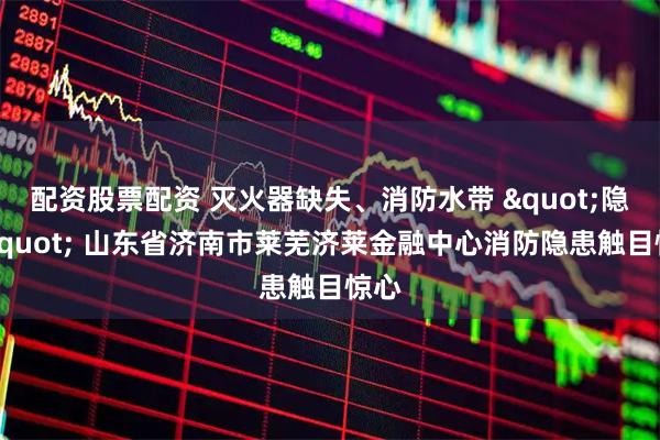 配资股票配资 灭火器缺失、消防水带 "隐身" 山东省济南市莱芜济莱金融中心消防隐患触目惊心