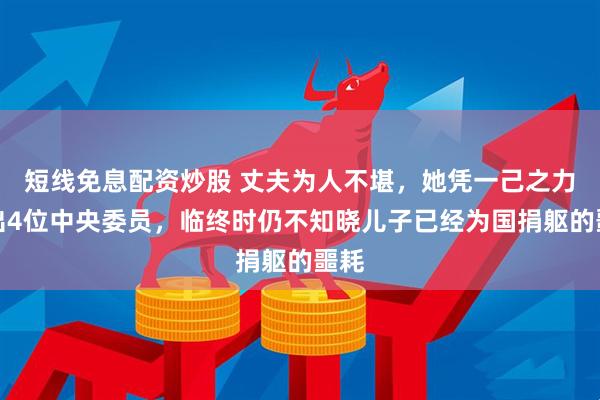 短线免息配资炒股 丈夫为人不堪，她凭一己之力教出4位中央委员，临终时仍不知晓儿子已经为国捐躯的噩耗