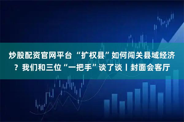 炒股配资官网平台 “扩权县”如何闯关县域经济？我们和三位“一把手”谈了谈丨封面会客厅