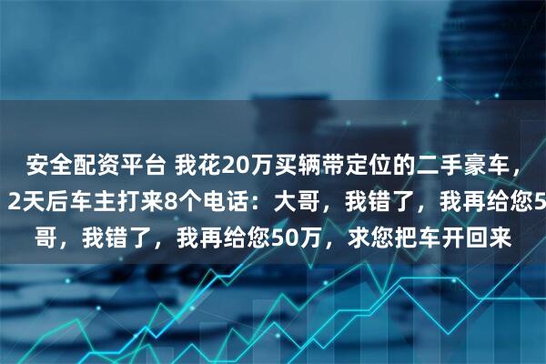 安全配资平台 我花20万买辆带定位的二手豪车，连夜开到无人区藏好，2天后车主打来8个电话：大哥，我错了，我再给您50万，求您把车开回来