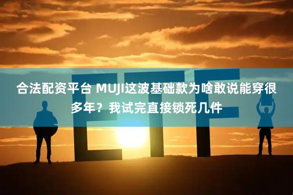 合法配资平台 MUJI这波基础款为啥敢说能穿很多年？我试完直接锁死几件