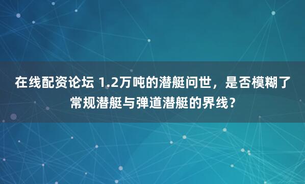 在线配资论坛 1.2万吨的潜艇问世，是否模糊了常规潜艇与弹道潜艇的界线？