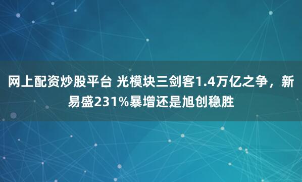 网上配资炒股平台 光模块三剑客1.4万亿之争，新易盛231%暴增还是旭创稳胜