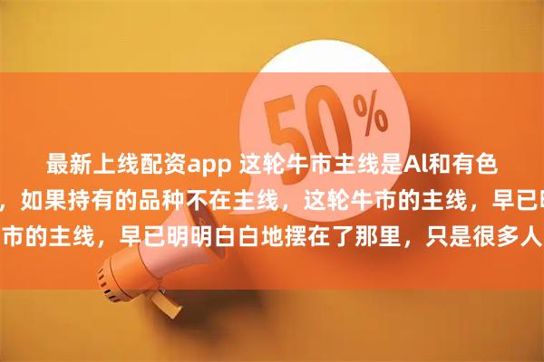 最新上线配资app 这轮牛市主线是Al和有色，国外通胀，国内通缩，如果持有的品种不在主线，这轮牛市的主线，早已明明白白地摆在了那里，只是很多人还没看透