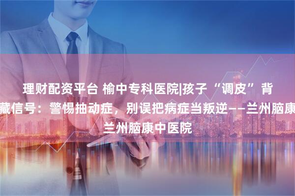理财配资平台 榆中专科医院|孩子 “调皮” 背后的隐藏信号：警惕抽动症，别误把病症当叛逆——兰州脑康中医院