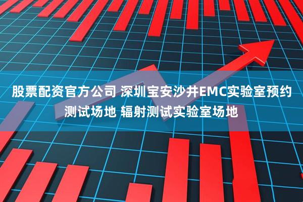 股票配资官方公司 深圳宝安沙井EMC实验室预约测试场地 辐射测试实验室场地