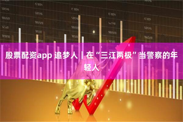 股票配资app 追梦人｜在“三江两极”当警察的年轻人