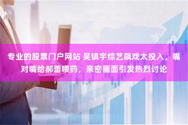 专业的股票门户网站 吴镇宇综艺飙戏太投入，嘴对嘴给郝蕾喂药，亲密画面引发热烈讨论