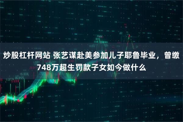 炒股杠杆网站 张艺谋赴美参加儿子耶鲁毕业，曾缴748万超生罚款子女如今做什么