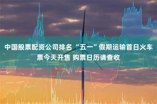 中国股票配资公司排名 “五一”假期运输首日火车票今天开售 购票日历请查收